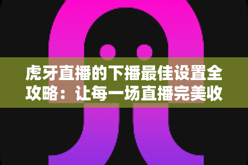 虎牙直播的下播最佳设置全攻略:让每一场直播完美收官的实用指南 虎牙直播的下播最佳设置全攻略:让每一场直播完美收官的实用指南
