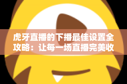 虎牙直播的下播最佳设置全攻略:让每一场直播完美收官的实用指南 虎牙直播的下播最佳设置全攻略:让每一场直播完美收官的实用指南