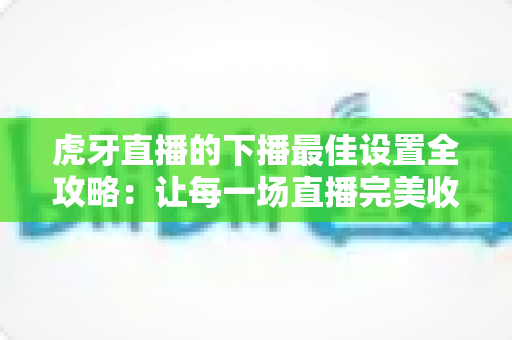 虎牙直播的下播最佳设置全攻略：让每一场直播完美收官的实用指南