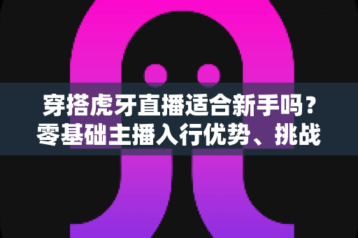 穿搭虎牙直播适合新手吗?零基础主播入行优势、挑战与实操指南全解析 穿搭虎牙直播适合新手吗?零基础主播入行优势、挑战与实操指南全解析