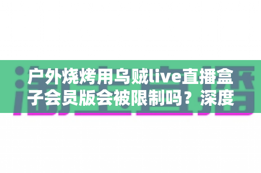 户外烧烤用乌贼live直播盒子会员版会被限制吗?深度解析限制原因、规避方法与户外直播实用指南 户外烧烤用乌贼live直播盒子会员版会被限制吗?深度解析限制原因、规避方法与户外直播实用指南