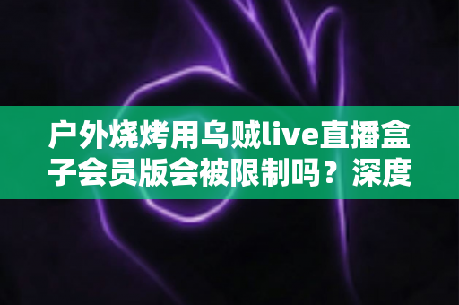 户外烧烤用乌贼live直播盒子会员版会被限制吗?深度解析限制原因、规避方法与户外直播实用指南 户外烧烤用乌贼live直播盒子会员版会被限制吗?深度解析限制原因、规避方法与户外直播实用指南