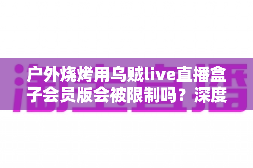 户外烧烤用乌贼live直播盒子会员版会被限制吗？深度解析限制原因、规避方法与户外直播实用指南