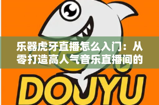 乐器虎牙直播怎么入门：从零打造高人气音乐直播间的完整实战指南