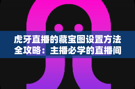 虎牙直播的藏宝图设置方法全攻略：主播必学的直播间互动涨粉神操作