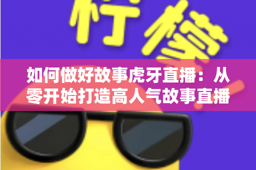 如何做好故事虎牙直播：从零开始打造高人气故事直播间的完整实战指南