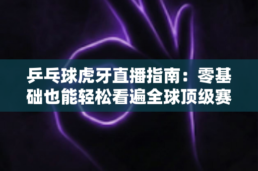 乒乓球虎牙直播指南：零基础也能轻松看遍全球顶级赛事的观赛宝典