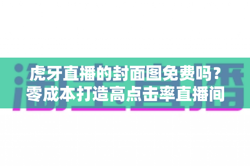 虎牙直播的封面图免费吗？零成本打造高点击率直播间封面的完整指南