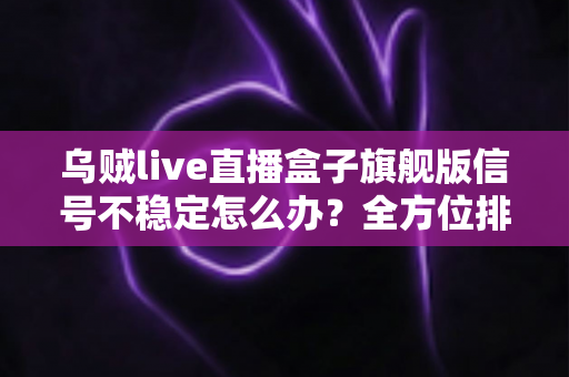 乌贼live直播盒子旗舰版信号不稳定怎么办？全方位排查方案与实用优化技巧完全指南