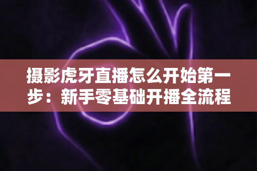 摄影虎牙直播怎么开始第一步:新手零基础开播全流程实战指南 摄影虎牙直播怎么开始第一步:新手零基础开播全流程实战指南