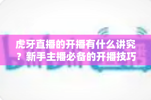 虎牙直播的开播有什么讲究?新手主播必备的开播技巧与避坑指南全解析 虎牙直播的开播有什么讲究?新手主播必备的开播技巧与避坑指南全解析