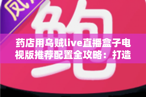 药店用乌贼live直播盒子电视版推荐配置全攻略：打造高清流畅、转化率更高的药房直播间