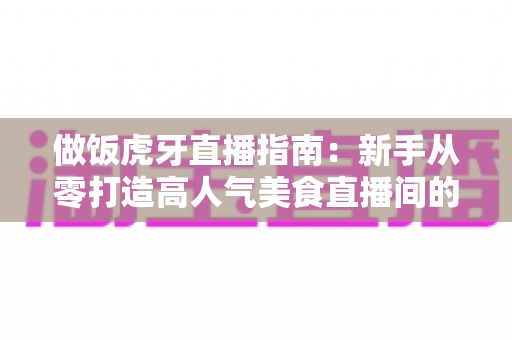做饭虎牙直播指南：新手从零打造高人气美食直播间的全攻略