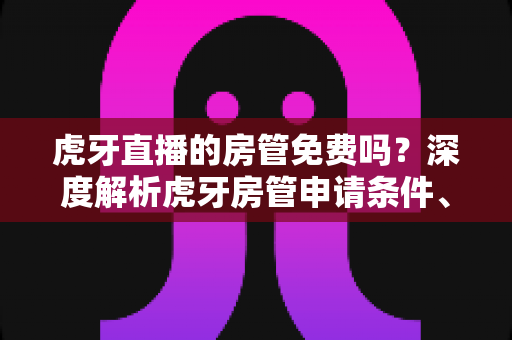 虎牙直播的房管免费吗?深度解析虎牙房管申请条件、职责权限与费用真相 虎牙直播的房管免费吗?深度解析虎牙房管申请条件、职责权限与费用真相