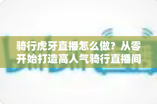 骑行虎牙直播怎么做?从零开始打造高人气骑行直播间全攻略 骑行虎牙直播怎么做?从零开始打造高人气骑行直播间全攻略