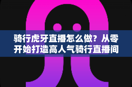 骑行虎牙直播怎么做？从零开始打造高人气骑行直播间全攻略