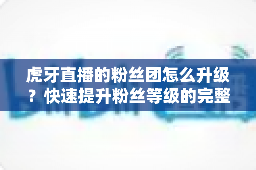 虎牙直播的粉丝团怎么升级？快速提升粉丝等级的完整攻略与实用技巧