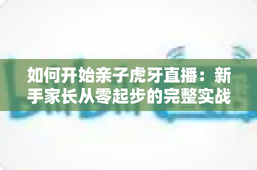 如何开始亲子虎牙直播：新手家长从零起步的完整实战指南