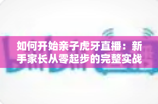 如何开始亲子虎牙直播：新手家长从零起步的完整实战指南