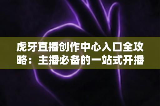 虎牙直播创作中心入口全攻略:主播必备的一站式开播管理与数据运营指南 虎牙直播创作中心入口全攻略:主播必备的一站式开播管理与数据运营指南