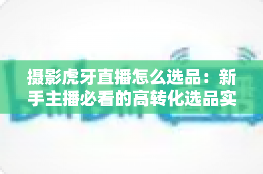 摄影虎牙直播怎么选品：新手主播必看的高转化选品实战全攻略