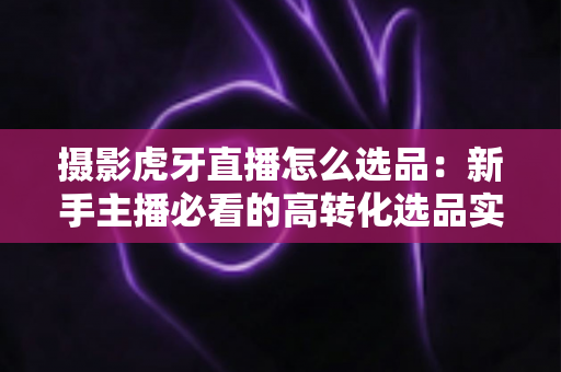 摄影虎牙直播怎么选品：新手主播必看的高转化选品实战全攻略