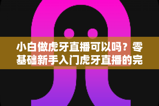 小白做虎牙直播可以吗?零基础新手入门虎牙直播的完整指南与赚钱攻略 小白做虎牙直播可以吗?零基础新手入门虎牙直播的完整指南与赚钱攻略