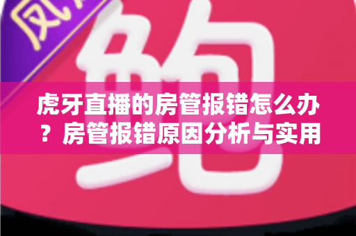 虎牙直播的房管报错怎么办？房管报错原因分析与实用解决方法全攻略