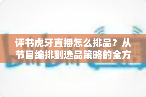 评书虎牙直播怎么排品?从节目编排到选品策略的全方位实战指南 评书虎牙直播怎么排品?从节目编排到选品策略的全方位实战指南