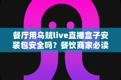 餐厅用乌贼live直播盒子安装包安全吗?餐饮商家必读的安全下载与使用全指南 餐厅用乌贼live直播盒子安装包安全吗?餐饮商家必读的安全下载与使用全指南