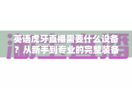 英语虎牙直播需要什么设备?从新手到专业的完整装备指南 英语虎牙直播需要什么设备?从新手到专业的完整装备指南