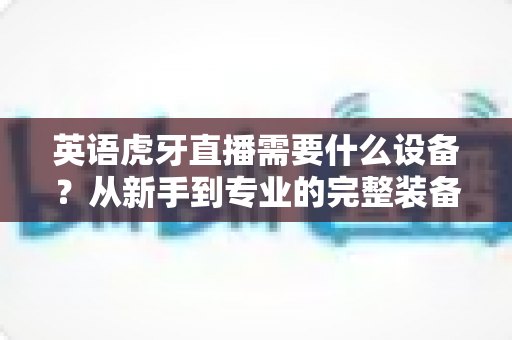 英语虎牙直播需要什么设备?从新手到专业的完整装备指南 英语虎牙直播需要什么设备?从新手到专业的完整装备指南