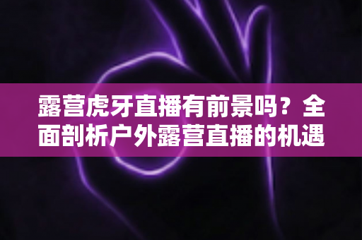 露营虎牙直播有前景吗?全面剖析户外露营直播的机遇、挑战与未来发展趋势 露营虎牙直播有前景吗?全面剖析户外露营直播的机遇、挑战与未来发展趋势