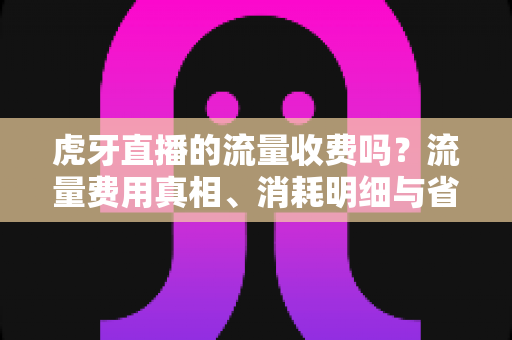虎牙直播的流量收费吗?流量费用真相、消耗明细与省流技巧全攻略 虎牙直播的流量收费吗?流量费用真相、消耗明细与省流技巧全攻略