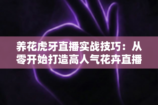 养花虎牙直播实战技巧:从零开始打造高人气花卉直播间的完整指南 养花虎牙直播实战技巧:从零开始打造高人气花卉直播间的完整指南