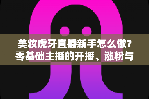 美妆虎牙直播新手怎么做?零基础主播的开播、涨粉与变现全攻略 美妆虎牙直播新手怎么做?零基础主播的开播、涨粉与变现全攻略