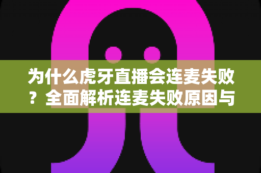 为什么虎牙直播会连麦失败?全面解析连麦失败原因与实用解决方法大全 为什么虎牙直播会连麦失败?全面解析连麦失败原因与实用解决方法大全