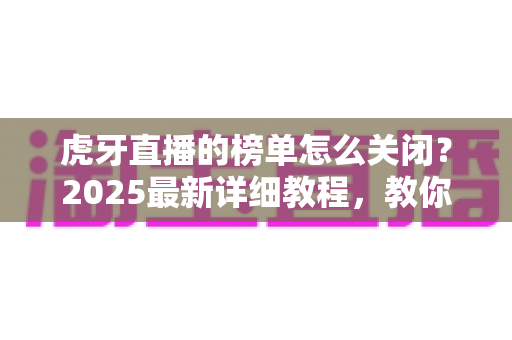 虎牙直播的榜单怎么关闭？2025最新详细教程，教你一键隐藏榜单、还原清爽直播间体验