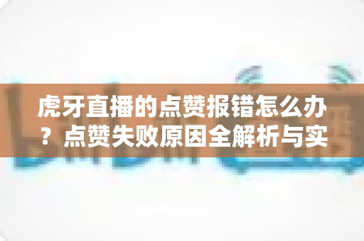 虎牙直播的点赞报错怎么办?点赞失败原因全解析与实用解决技巧大全 虎牙直播的点赞报错怎么办?点赞失败原因全解析与实用解决技巧大全