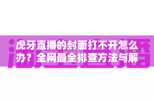 虎牙直播的封面打不开怎么办?全网最全排查方法与解决方案一文搞定 虎牙直播的封面打不开怎么办?全网最全排查方法与解决方案一文搞定