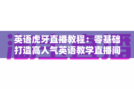 英语虎牙直播教程:零基础打造高人气英语教学直播间的完整实战指南 英语虎牙直播教程:零基础打造高人气英语教学直播间的完整实战指南