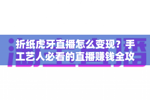 折纸虎牙直播怎么变现？手工艺人必看的直播赚钱全攻略