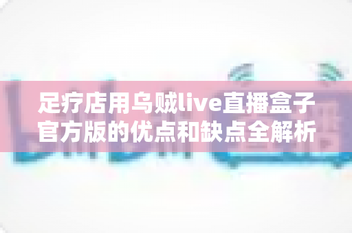 足疗店用乌贼live直播盒子官方版的优点和缺点全解析：养生足浴门店直播营销的利弊评估与实战避坑指南