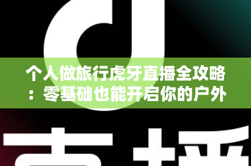 个人做旅行虎牙直播全攻略:零基础也能开启你的户外直播之旅 个人做旅行虎牙直播全攻略:零基础也能开启你的户外直播之旅