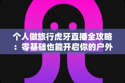 个人做旅行虎牙直播全攻略:零基础也能开启你的户外直播之旅 个人做旅行虎牙直播全攻略:零基础也能开启你的户外直播之旅