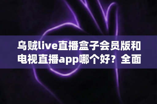 乌贼live直播盒子会员版和电视直播app哪个好?全面对比评测与实用选购指南 乌贼live直播盒子会员版和电视直播app哪个好?全面对比评测与实用选购指南