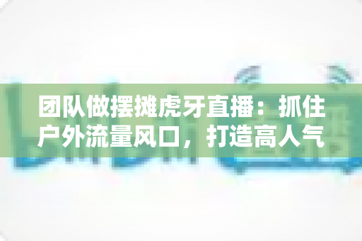 团队做摆摊虎牙直播：抓住户外流量风口，打造高人气变现新模式的实战指南