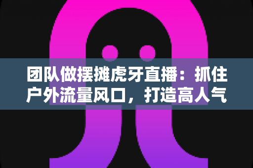 团队做摆摊虎牙直播：抓住户外流量风口，打造高人气变现新模式的实战指南