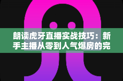 朗读虎牙直播实战技巧:新手主播从零到人气爆房的完整进阶指南 朗读虎牙直播实战技巧:新手主播从零到人气爆房的完整进阶指南