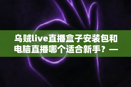 乌贼live直播盒子安装包和电脑直播哪个适合新手？——零基础主播设备选择全攻略